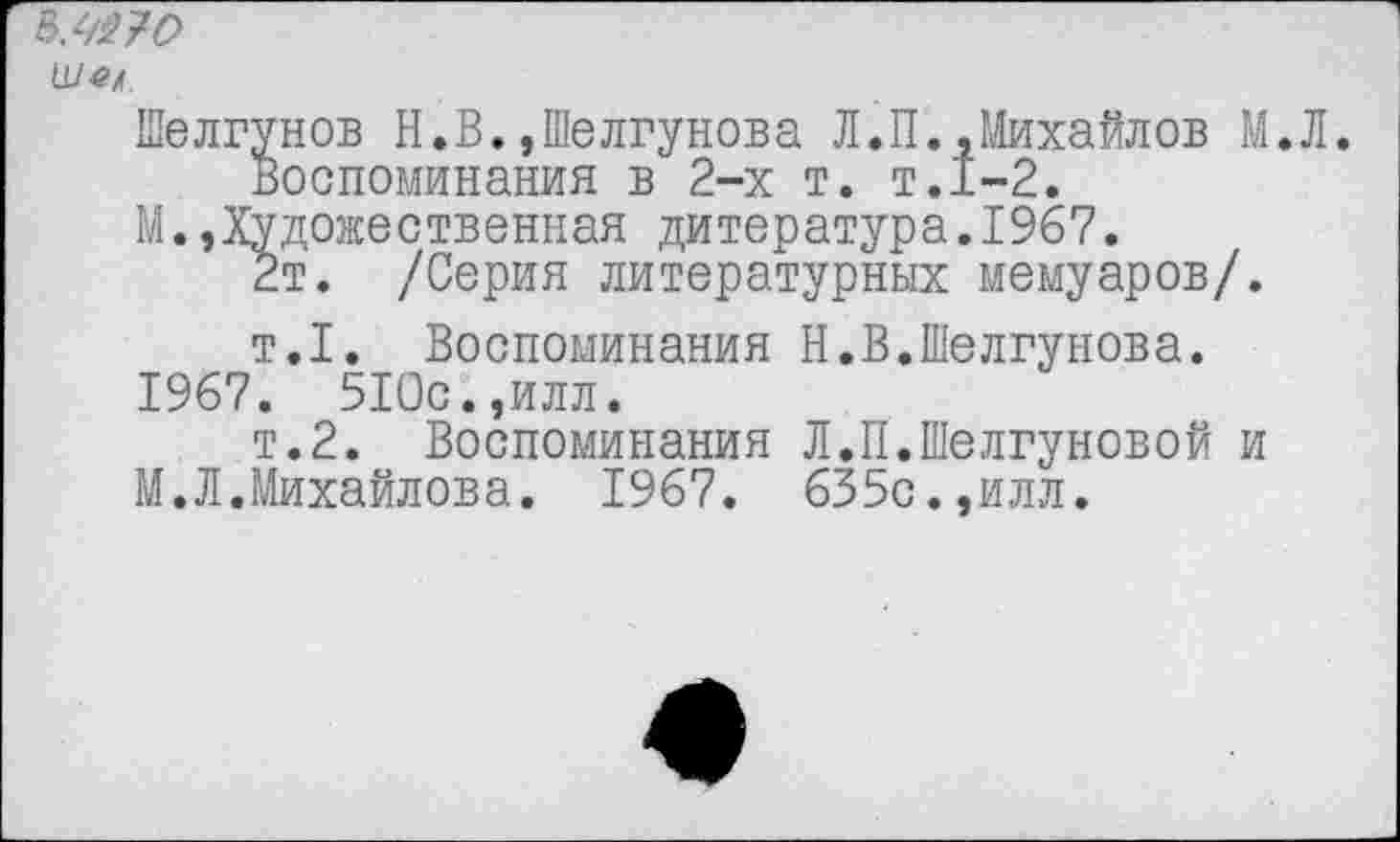 ﻿Шец.
Шелгунов Н.В.,Шелгунова Л.П.,Михайлов М.Л. Воспоминания в 2-х т. т.1-2.
М.,Художественная дитература.1967.
2т. /Серия литературных мемуаров/.
т.1. Воспоминания Н.В.Шелгунова.
1967. 510с.,илл.
т.2. Воспоминания Л.П.Шелгуновой и
М.Л.Михайлова. 1967. 635с.,илл.